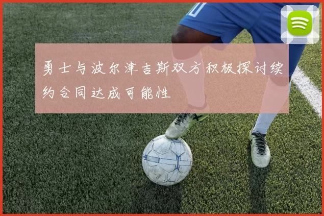 勇士与波尔津吉斯双方积极探讨续约合同达成可能性