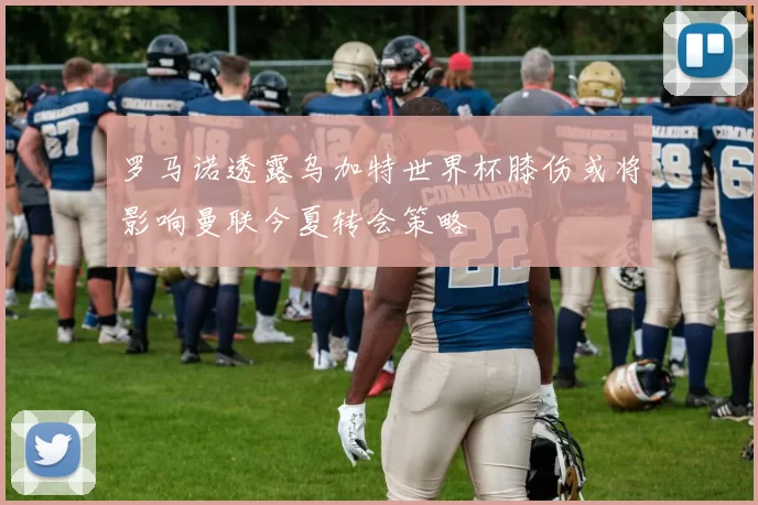 罗马诺透露乌加特世界杯膝伤或将影响曼联今夏转会策略