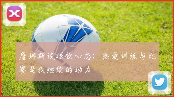 詹姆斯谈退役心态：热爱训练与比赛是我继续的动力