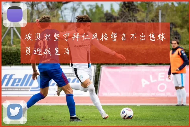 埃贝尔坚守拜仁风格誓言不出售球员迎战皇马