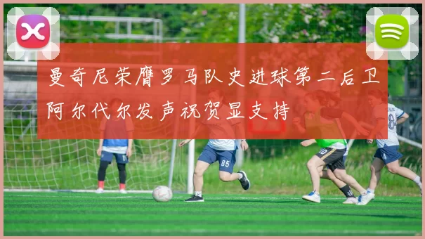 曼奇尼荣膺罗马队史进球第二后卫阿尔代尔发声祝贺显支持