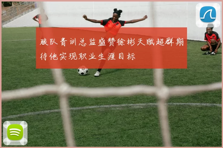 狼队青训总监盛赞徐彬天赋超群期待他实现职业生涯目标