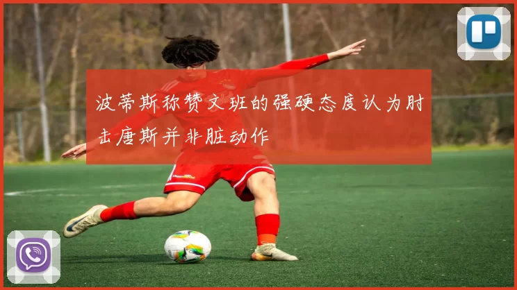 波蒂斯称赞文班的强硬态度认为肘击唐斯并非脏动作