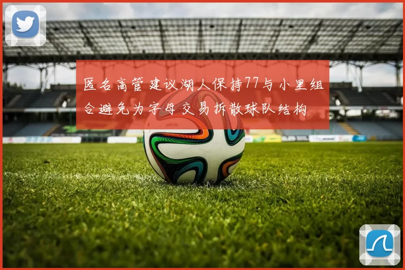 匿名高管建议湖人保持77与小里组合避免为字母交易拆散球队结构