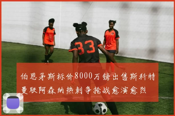 伯恩茅斯标价8000万镑出售斯科特曼联阿森纳热刺争抢战愈演愈烈