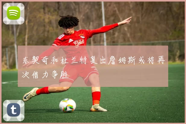 东契奇和杜兰特复出詹姆斯或将再次借力争胜