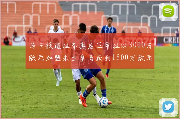 马卡报道拉齐奥后卫希拉以3000万欧元加盟米兰皇马获利1500万欧元