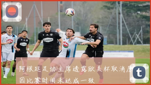 阿根廷足协主席透露欧美杯取消原因比赛时间未达成一致