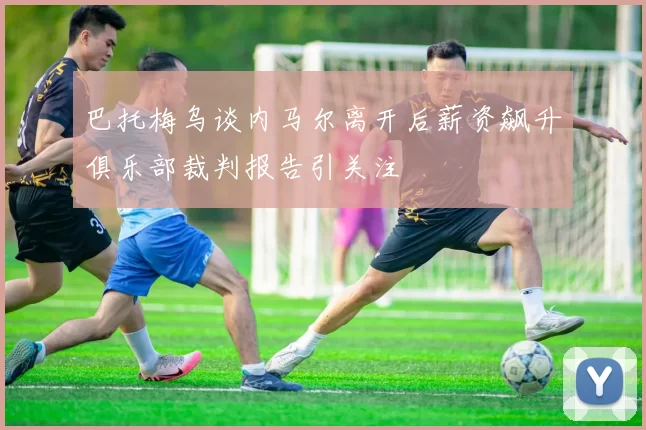 巴托梅乌谈内马尔离开后薪资飙升俱乐部裁判报告引关注