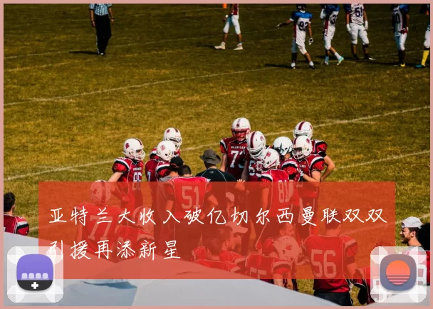 亚特兰大收入破亿切尔西曼联双双引援再添新星