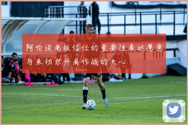 阿伦谈老板信任的重要性表达愿意与米切尔并肩作战的决心