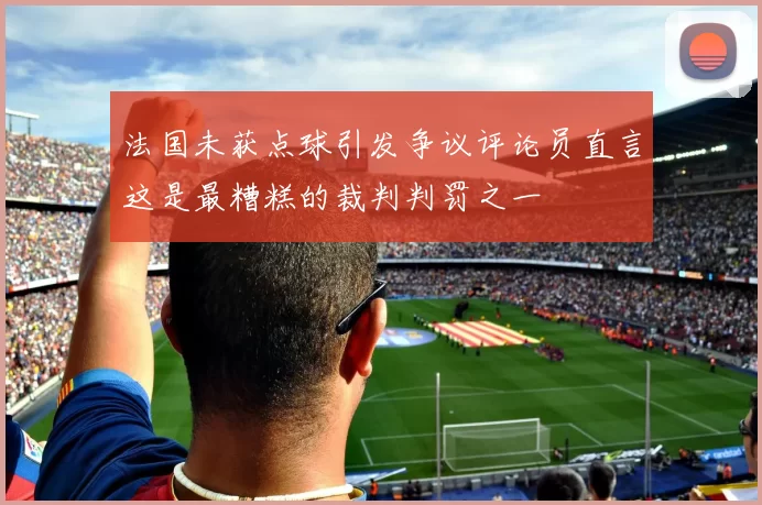 法国未获点球引发争议评论员直言这是最糟糕的裁判判罚之一