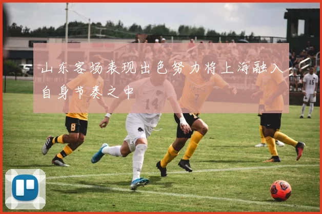 山东客场表现出色努力将上海融入自身节奏之中
