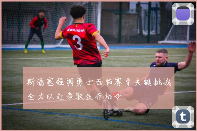 斯潘塞强调勇士面临赛季关键挑战全力以赴争取生存机会