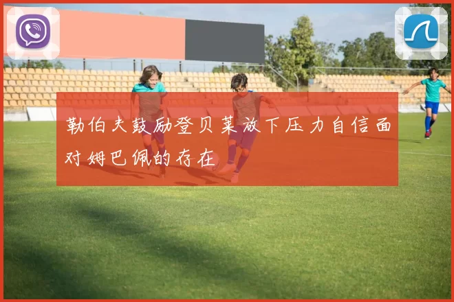 勒伯夫鼓励登贝莱放下压力自信面对姆巴佩的存在