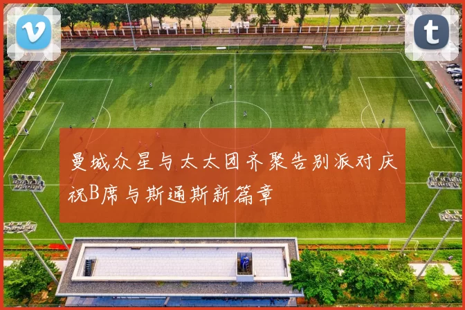 曼城众星与太太团齐聚告别派对庆祝B席与斯通斯新篇章