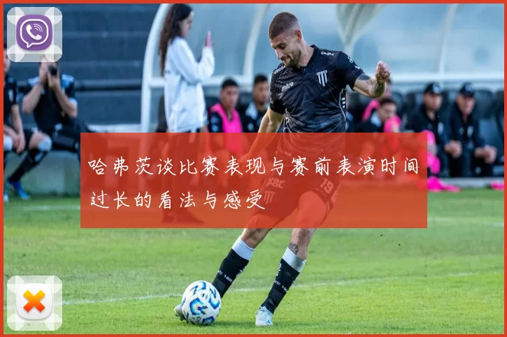 哈弗茨谈比赛表现与赛前表演时间过长的看法与感受