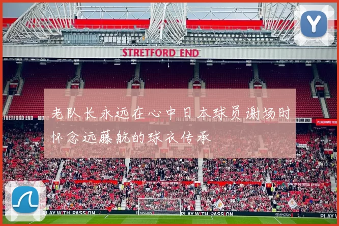 老队长永远在心中日本球员谢场时怀念远藤航的球衣传承