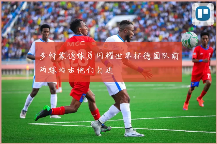 多特蒙德球员闪耀世界杯德国队前两球均由他们打进