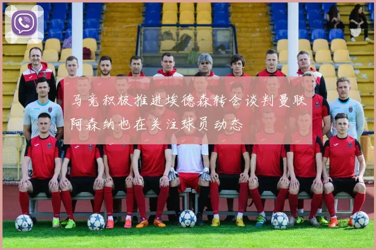 马竞积极推进埃德森转会谈判曼联阿森纳也在关注球员动态